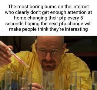 The most boring bums on the internet who clearly dont get enough attention at home changing their pfp every 5 seconds hoping the next pfp change will make people think theyre interesting