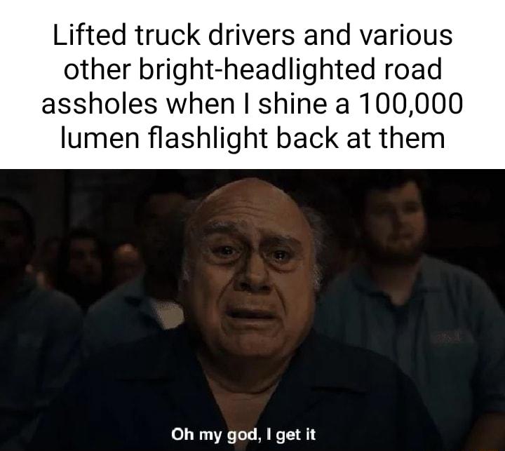 Lifted truck drivers and various other bright headlighted road assholes when shine a 100000 lumen flashlight back at them Oh my god get it