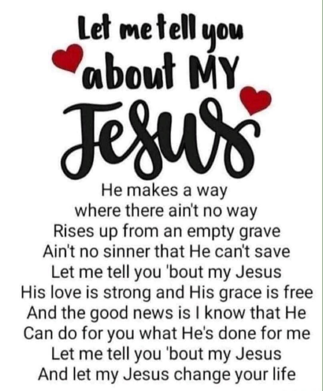 Let me tell you about MY Jesus He makes a way where there ain't no way Rises up from an empty grave Ain't no sinner that He can't save Let me tell you 'bout my Jesus His love is strong and His grace is free And the good news is I know that He Can do for you what He's done for me Let me tell you 'bout my Jesus And let my Jesus change your life