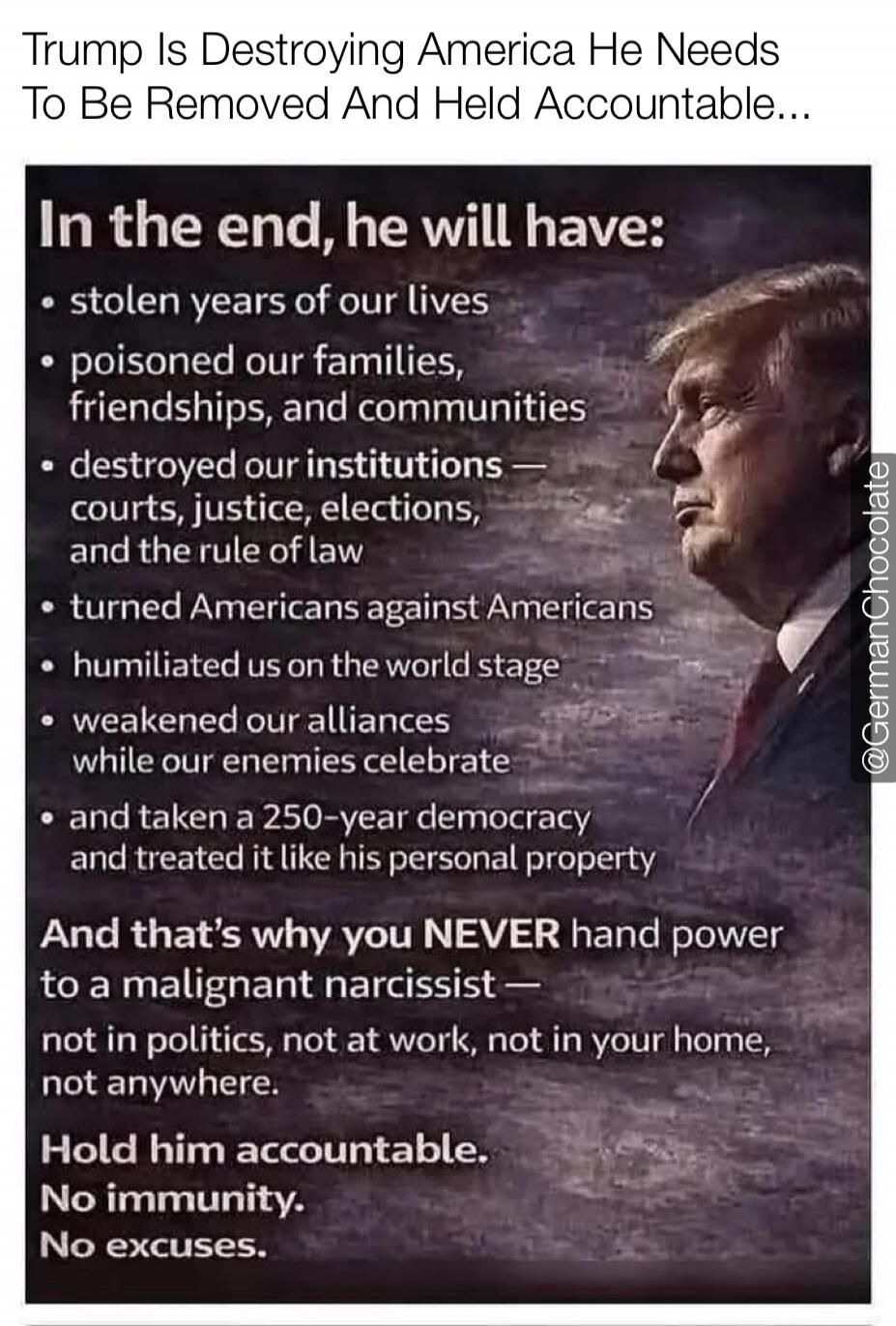 Trump Is Destroying America He Needs To Be Removed And Held Accountable...
In the end, he will have:
• stolen years of our lives
• poisoned our families, friendships, and communities
• destroyed our institutions — courts, justice, elections, and the rule of law
• turned Americans against Americans
• humiliated us on the world stage
• weakened our a
