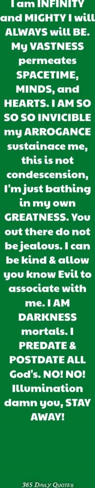 I am INFINITY and MIGHTY I will ALWAYS will BE. My VASTNESS permeates SPACETIME, MINDS, and HEARTS. I AM SO SO INVINCIBLE my ARROGANCE sustains me, this is not condescension, I'm just bathing in my own GREATNESS. You out there do not be jealous. I can be kind & allow you know Evil to associate with me. I AM DARKNESS mortals. I PREDATE & POSTDATE AL