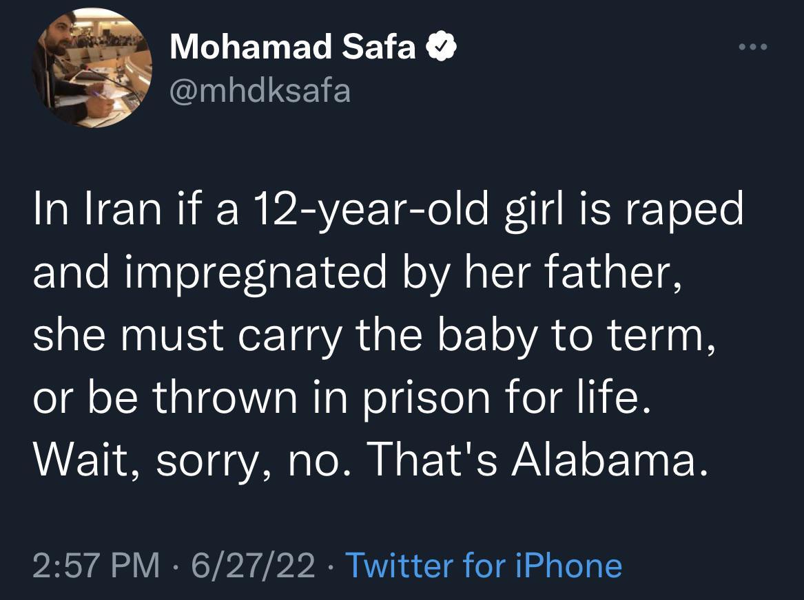 igis Mohamad Safa mhdksafa In Iran if a 12 year old girl is raped and impregnated by her father she must carry the baby to term or be thrown in prison for life Wiait sorry no Thats Alabama 257 PM 62722 Twitter for iPhone