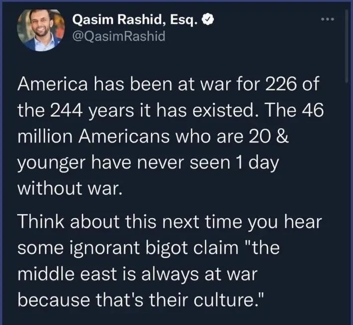 Qasim Rashid Esq QasimRashid America has been at war for 226 of the 244 years it has existed The 46 a1l feYaWAN O TaTor Ta R aTo RT B2 O R A younger have never seen 1 day without war Think about this next time you hear some ignorant bigot claim the middle east is always at war because thats their culture