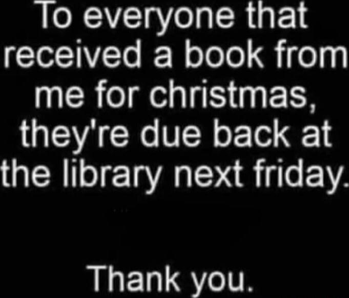 To everyone that received a book from me for christmas, they're due back at the library next friday. Thank you.