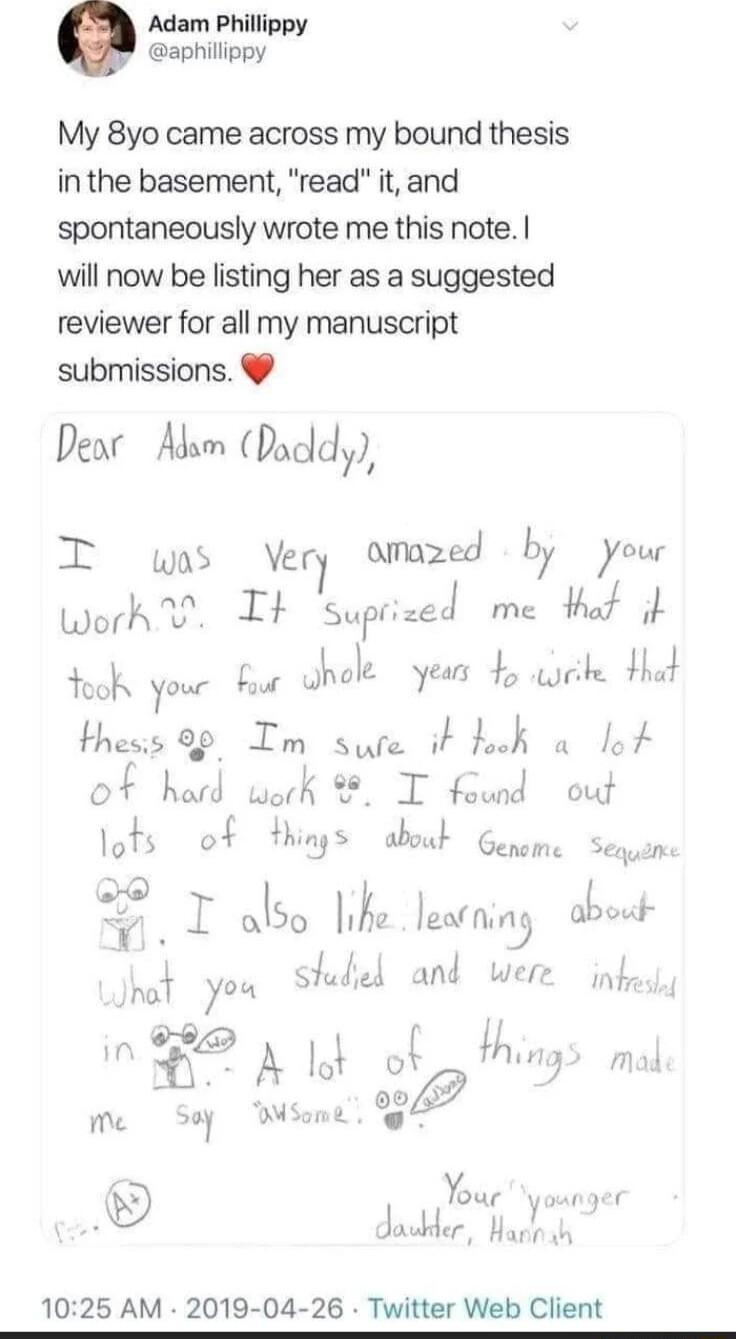 Adam Phillippy aphillippy My 8yo came across my bound thesis inthe basement read it and spontaneously wrote me this note will now be listing her as a suggested reviewer for all my manuscript submissions Dear Adsm Duddy T wes Vzr7 amazed lv your worh It nrLJ me that it Yook your bour uu years 45 ke Had thesis 99 Im sure it ook o lo of hatd work T found out lots of Y naT you T2 A Lok Mo Sep Wsame da