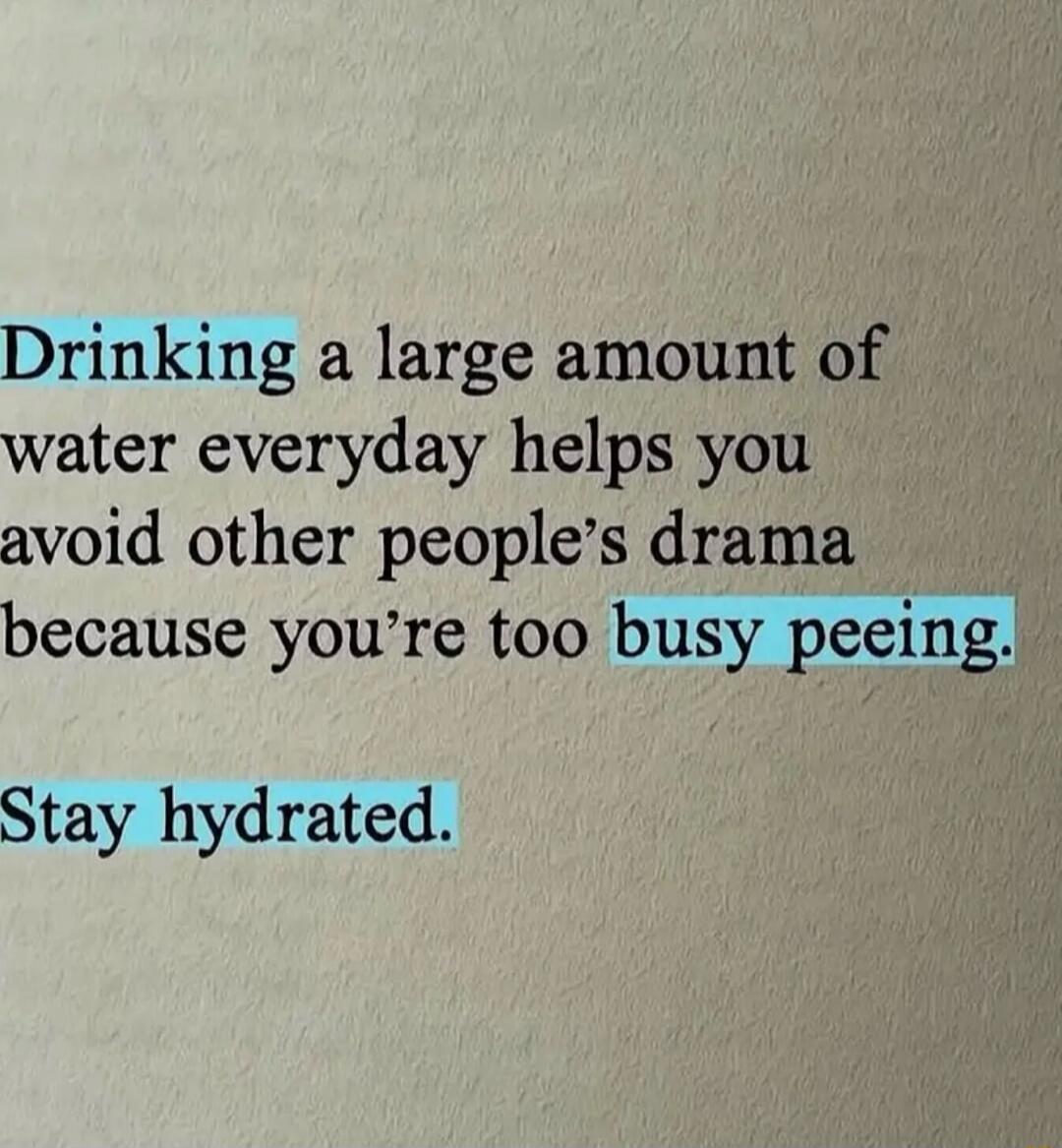 Drinking a large amount of water everyday helps you avoid other people's drama because you're too busy peeing. Stay hydrated.