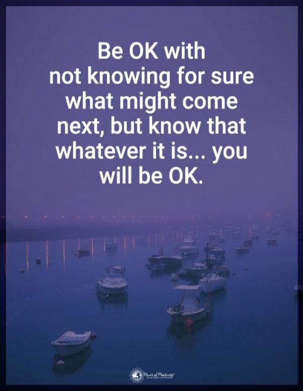 Be OK with not knowing for sure what might come next, but know that whatever it is... you will be OK.