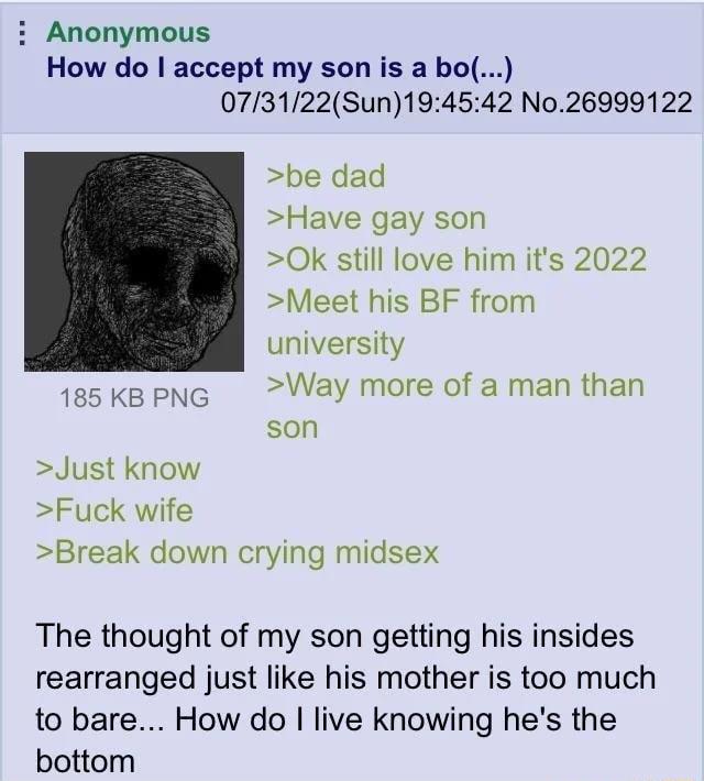 i Anonymous How do accept my son is a bo 073122Sun194542 No26999122 be dad Have gay son 0k still love him its 2022 Meet his BF from university 185 KB PNG Way more of a man than son Just know Fuck wife Break down crying midsex The thought of my son getting his insides rearranged just like his mother is too much to bare How do live knowing hes the bottom