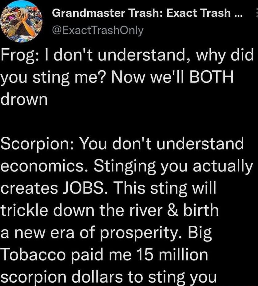 CIChLINER CIRTEEIH S T S TEE I ExactTrashOnly Frog dont understand why did you sting me Now well BOTH drown Scorpion You dont understand economics Stinging you actually creates JOBS This sting will trickle down the river birth a new era of prosperity Big Tobacco paid me 15 million scorpion dollars to sting you