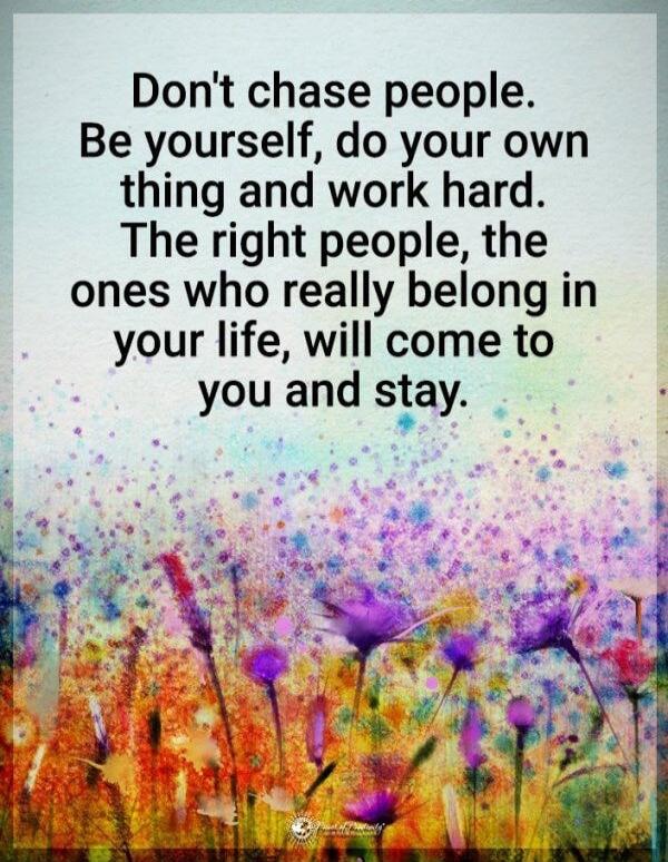 Don't chase people. Be yourself, do your own thing and work hard. The right people, the ones who really belong in your life, will come to you and stay.