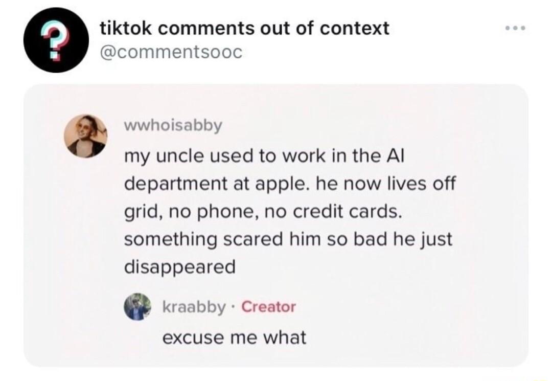 tiktok comments out of context commentsooc wwhoisabby my uncle used to work in the Al department at apple he now lives off grid no phone no credit cards something scared him so bad he just disappeared Kosbby Cresor excuse me what