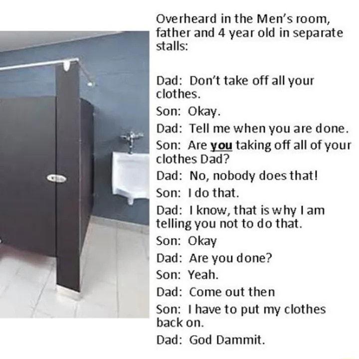 Overheard in the Mens room father and 4 year old in separate stalls Dad Dont take off all your clothes Son Okay Dad Tell me when you are done Son Are you taking off all of your clothes Dad Dad No nobody does that Son 1 do that Dad know that iswhy lam telling you not to do that Son Okay Dad Are you done Son Yeah Dad Come out then Son have to put my clothes back on Dad God Dammit