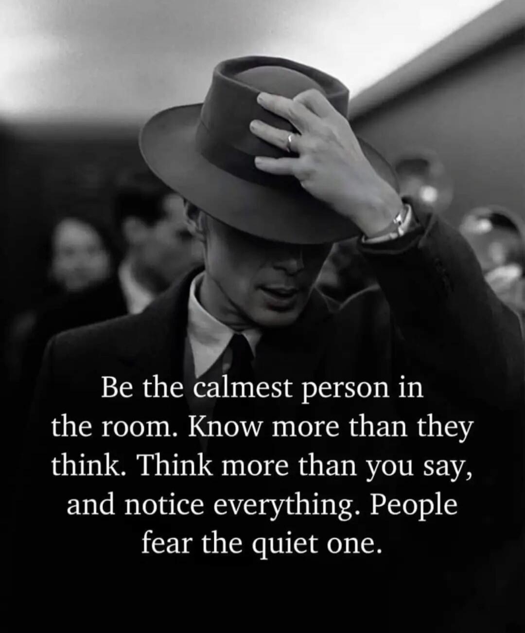 Be the calmest person in the room. Know more than they think. Think more than you say, and notice everything. People fear the quiet one.