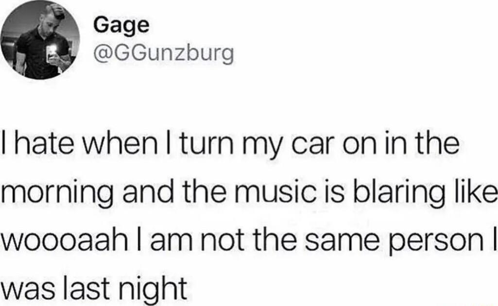Gage GGunzburg hate when turn my car onin the morning and the music is blaring like woooaah am not the same person was last night
