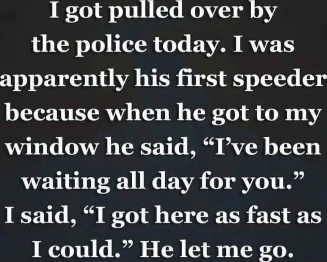 I got pulled over by the police today I was apparently his first speeder because when he got to my window he said Ive been waiting all day for you I said I got here as fast as I could He let me go