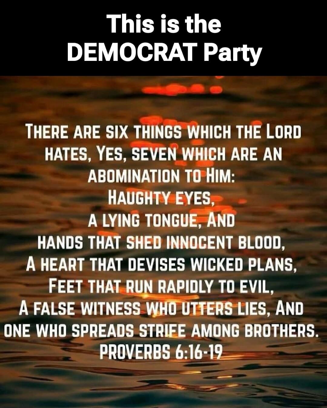 This is the DEMOCRAT Party. THERE ARE SIX THINGS WHICH THE LORD HATES, YES, SEVEN WHICH ARE AN ABOMINATION TO HIM: HAUGHTY EYES, A LYING TONGUE, AND HANDS THAT SHED INNOCENT BLOOD, A HEART THAT DEVISES WICKED PLANS, FEET THAT RUN RAPIDLY TO EVIL, A FALSE WITNESS WHO UTTERS LIES, AND ONE WHO SPREADS STRIFE AMONG BROTHERS. PROVERBS 6:16-19