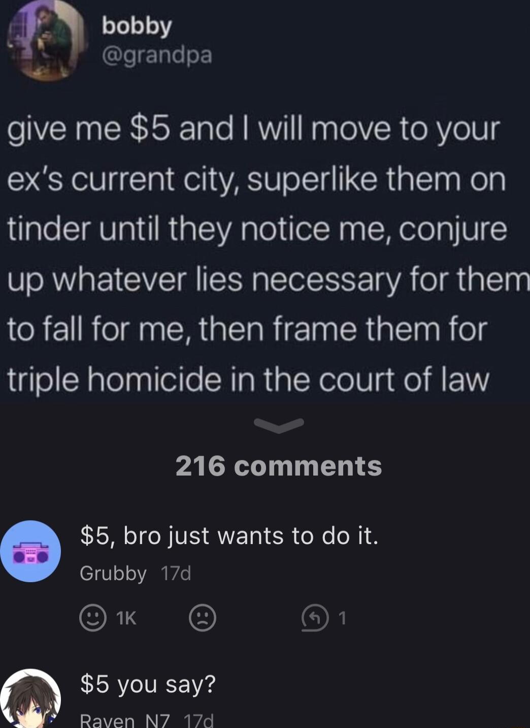 o bobby grandpa W give me 5 and will move to your exs current city superlike them on tinder until they notice me conjure up whatever lies necessary for them to fall for me then frame them for triple homicide in the court of law PALR T D S 5 bro just wants to do it Grubby 17d OR 3 OF 5 you say Raven N7 17d