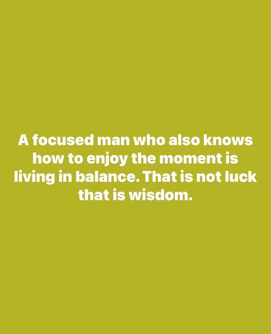 A focused man who also knows how to enjoy the moment is living in balance. That is not luck that is wisdom.
