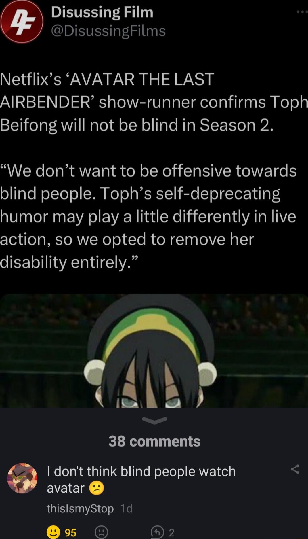 ST PR DEVES 3 Netflixs AVATAR THE LAST AIRBENDER show runner confirms Toph Beifong will not be blind in Season 2 We dont want to be offensive towards o Tale WoTTolol MM KoTo s RS I ST ToTTo Nilg o4 humor may play a little differently in live action so we opted to remove her disability entirely LAk 38 comments I dont think blind people watch avatar thislsmyStop 1d Ee OF