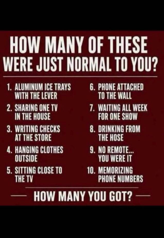 HOW MANY OF THESE WERE JUST NORMAL TO YOU? 1. ALUMINUM ICE TRAYS WITH THE LEVER 2. SHARING ONE TV IN THE HOUSE 3. WRITING CHECKS AT THE STORE 4. HANGING CLOTHES OUTSIDE 5. SITTING CLOSE TO THE TV 6. PHONE ATTACHED TO THE WALL 7. WAITING ALL WEEK FOR ONE SHOW 8. DRINKING FROM THE HOSE 9. NO REMOTE... YOU WERE IT 10. MEMORIZING PHONE NUMBERS HOW MANY