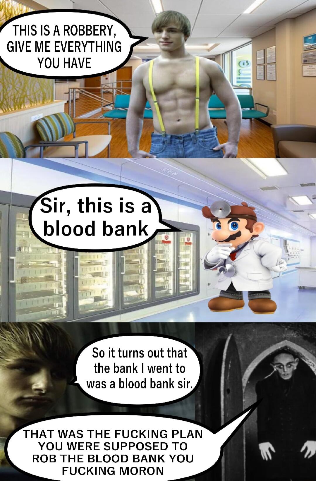 THIS IS A ROBBERY GIVE ME EVERYTHING YOU HAVE Sir this is a blood bank So it turns out that the bank went to was a blood bank sir THAT WAS THE FUCKING PLAN YOU WERE SUPPOSED TO ROB THE BLOOD BANK YOU FUCKING MORON