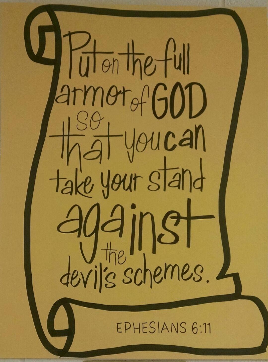 Put on the full armor of GOD so that you can take your stand against the devil's schemes. EPHESIANS 6:11