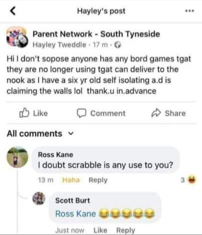 Hayleys post Parent Network South Tyneside Hayley Tweddle 17 m G Hi dont sopose anyone has any bord games tgat they are no longer using tgat can deliver to the nook as have a six yr old self isolating ad is claiming the walls lol thanku inadvance oY Like comment A Share All comments v Ross Kane doubt scrabble is any use to you 13m Haha Reply e scorwun Ross Kane 3 82 3t 8 Justnow Like Reply