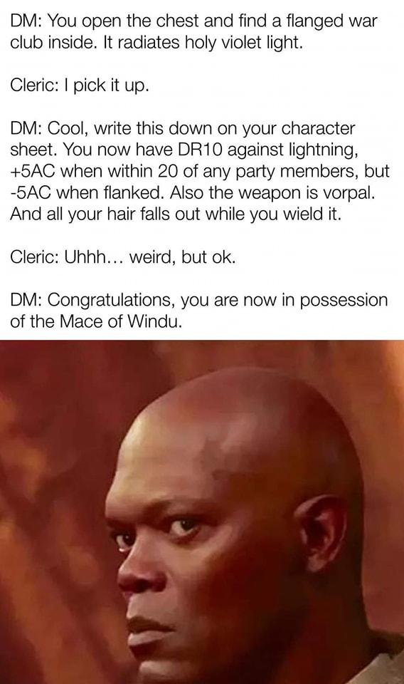 DM You open the chest and find a flanged war club inside It radiates holy violet light Cleric pick it up DM Cool write this down on your character sheet You now have DR10 against lightning 5AC when within 20 of any party members but 5AC when flanked Also the weapon is vorpal And all your hair falls out while you wield it Cleric Uhhh weird but ok DM Congratulations you are now in possession of the 