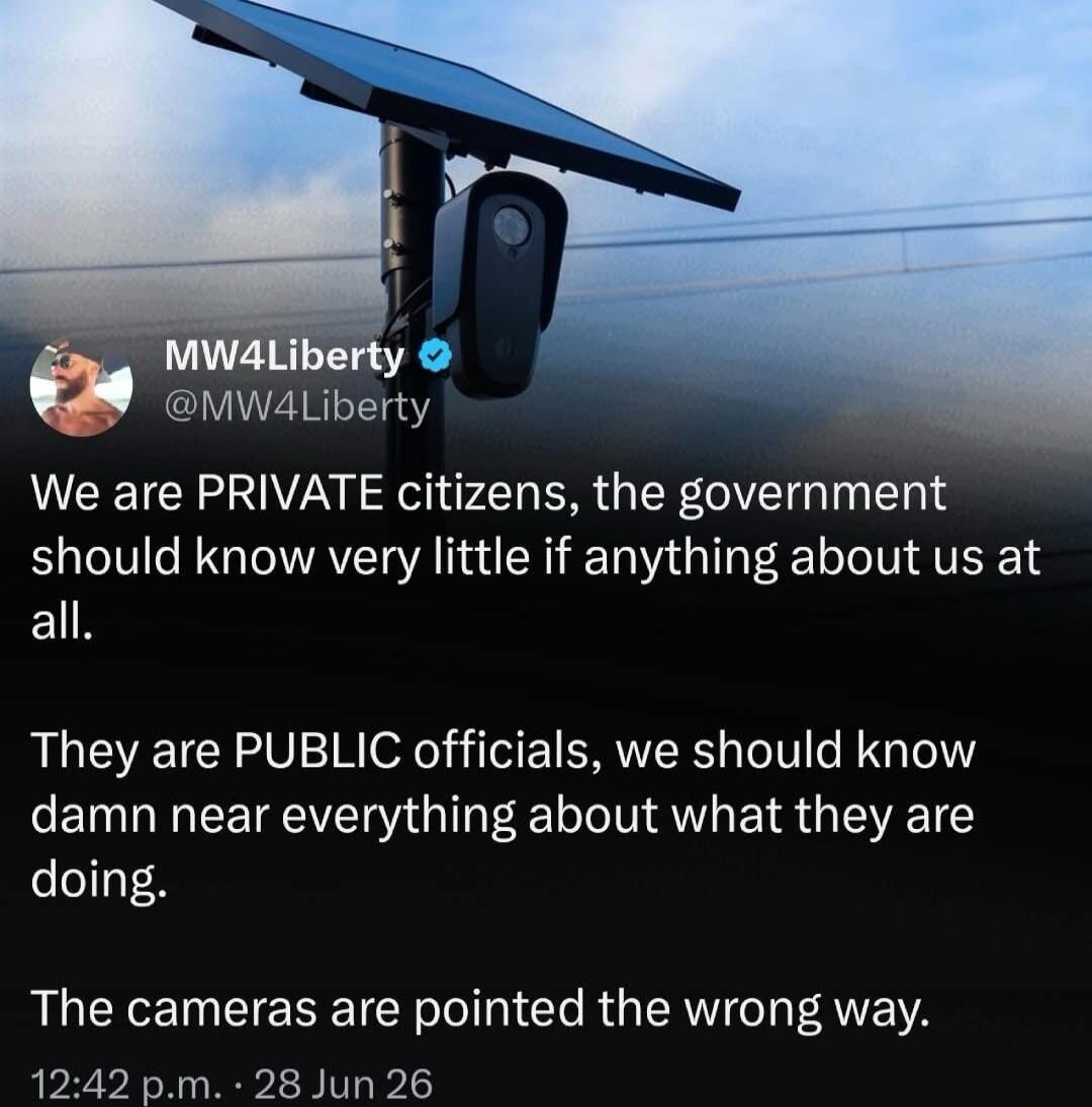 MW4Liberty @MW4Liberty We are PRIVATE citizens, the government should know very little if anything about us at all. They are PUBLIC officials, we should know damn near everything about what they are doing. The cameras are pointed the wrong way. 12:42 p.m. · 28 Jun 26