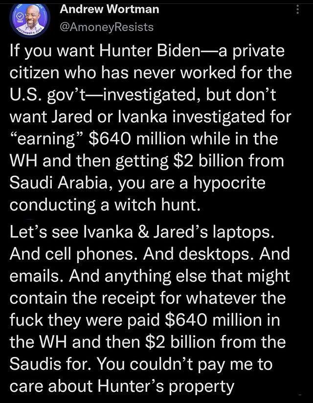 Andrew Wortman AmoneyResists LYo VRV o l 5 VT T 21T T B W TGV citizen who has never worked for the US govtinvestigated but dont want Jared or Ivanka investigated for earning 640 million while in the WH and then getting 2 billion from REWAVE TRV VT RN Y oo IgN conducting a witch hunt Lets see Ivanka Jareds laptops And cell phones And desktops And emails And anything else that might contain the rece