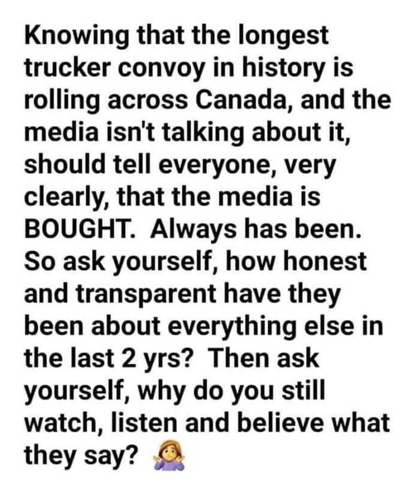 Knowing that the longest trucker convoy in history is rolling across Canada and the media isnt talking about it should tell everyone very clearly that the media is BOUGHT Always has been So ask yourself how honest and transparent have they been about everything else in the last 2 yrs Then ask yourself why do you still watch listen and believe what they say OO