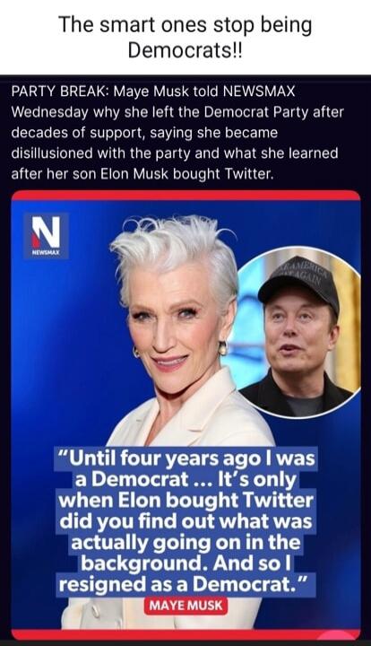 The smart ones stop being Democrats!! PARTY BREAK: Maye Musk told NEWSMAX Wednesday why she left the Democrat Party after decades of support, saying she became disillusioned with the party and what she learned after her son Elon Musk bought Twitter. 
