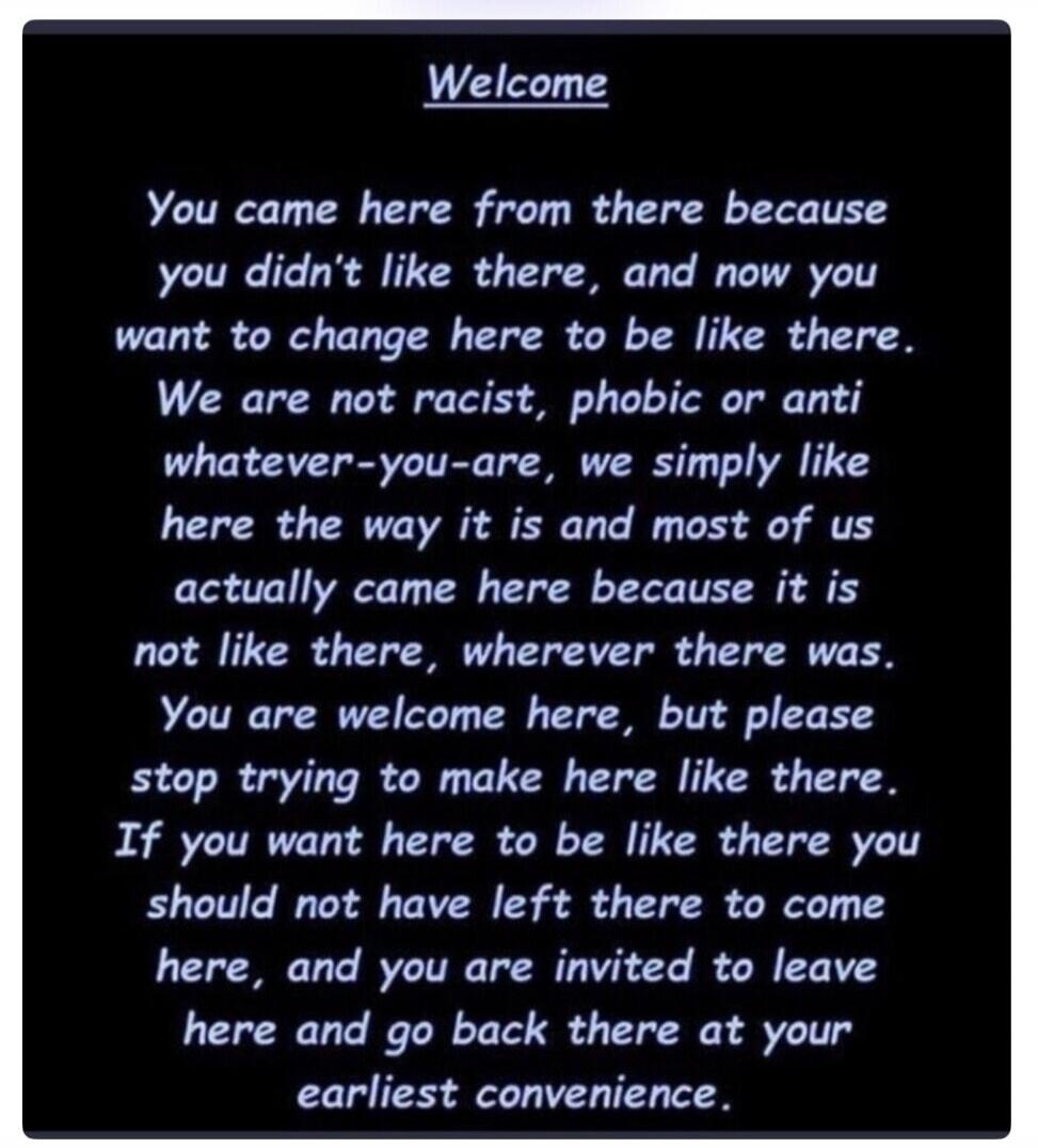 Welcome You came here from there because you didn't like there, and now you want to change here to be like there. We are not racist, phobic or anti whatever-you-are, we simply like here the way it is and most of us actually came here because it is not like there, wherever there was. You are welcome here, but please stop trying to make here like the