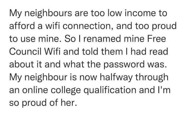 My neighbours are too low income to afford a wifi connection and too proud to use mine So renamed mine Free Council Wifi and told them had read about it and what the password was My neighbour is now halfway through an online college qualification and Im so proud of her