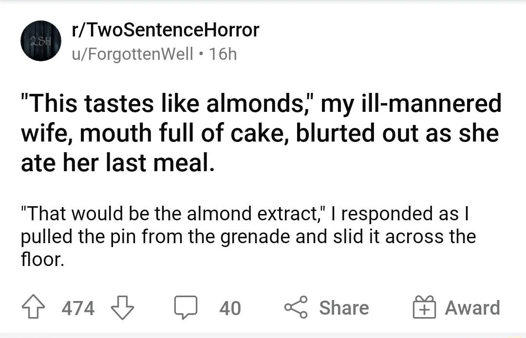 rTwoSentenceHorror uForgottenWell 16h This tastes like almonds my ill mannered wife mouth full of cake blurted out as she ate her last meal That would be the almond extract responded as pulled the pin from the grenade and slid it across the floor 474 40 share Award