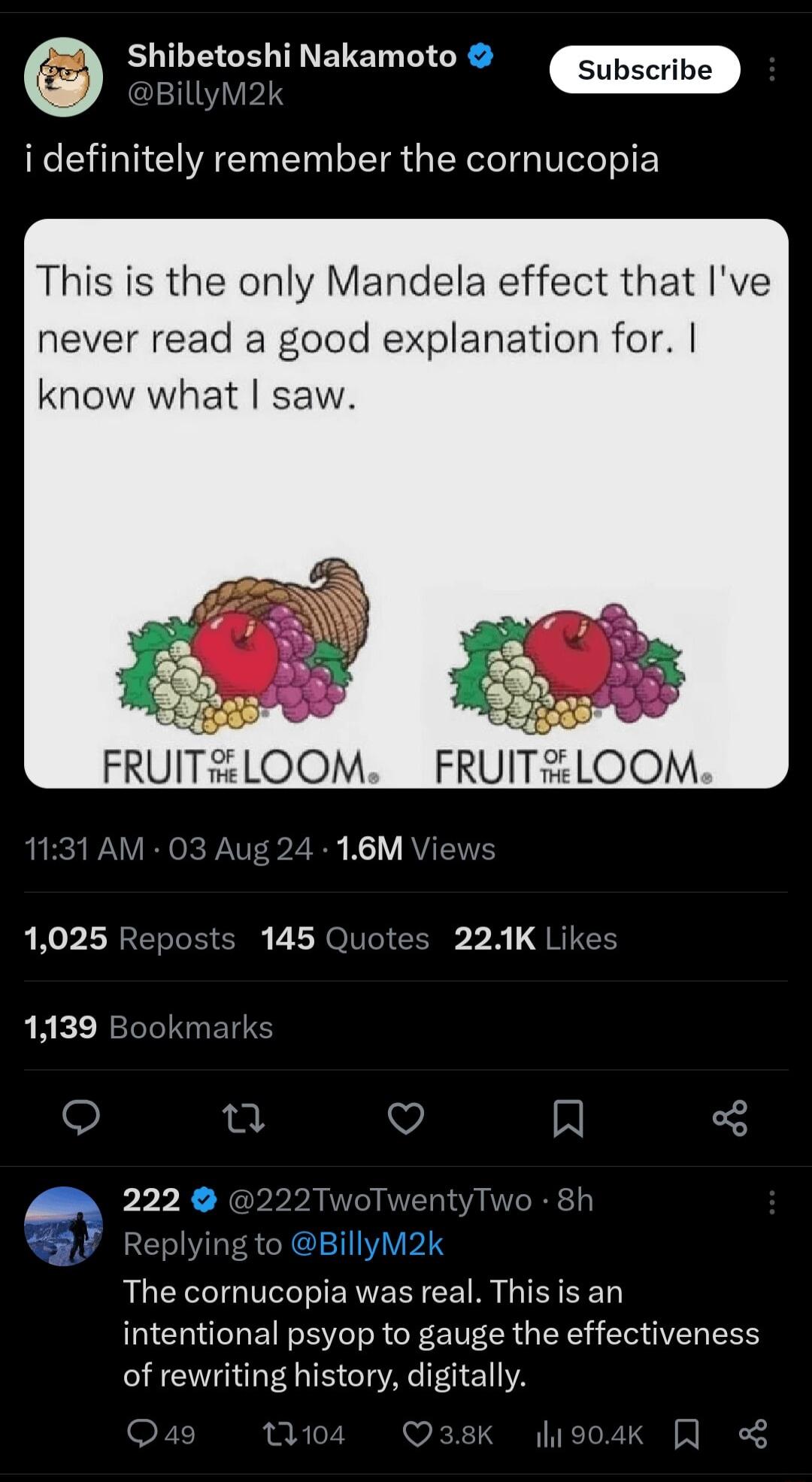 EUTLEIGE T ETEL MG Subscribe BillyM2k i definitely remember the cornucopia This is the only Mandela effect that Ive never read a good explanation for know what saw 1025 Reposts 145 Quotes 22K Lik 1139 Bookmark n V A 222 222TwoTwentyTwo 8h Replying to BillyM2k The cornucopia was real This is an intentional psyop to gauge the effectiveness of rewriting history digitally Qe Qask lio0ak