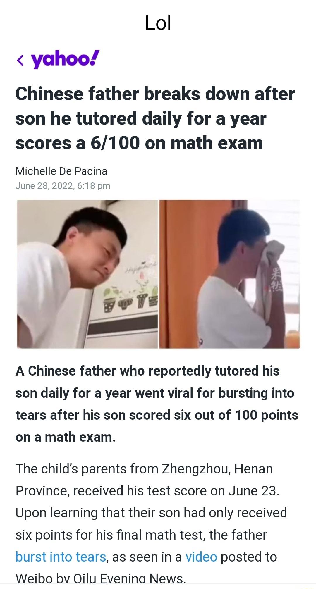 Lol yahoo Chinese father breaks down after son he tutored daily for a year scores a 6100 on math exam Michelle De Pacina June 282022 618 pm A Chinese father who reportedly tutored his son daily for a year went viral for bursting into tears after his son scored six out of 100 points on a math exam The childs parents from Zhengzhou Henan Province received his test score on June 23 Upon learning that