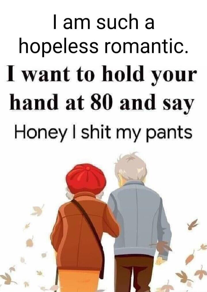 I am such a hopeless romantic. I want to hold your hand at 80 and say Honey I shit my pants