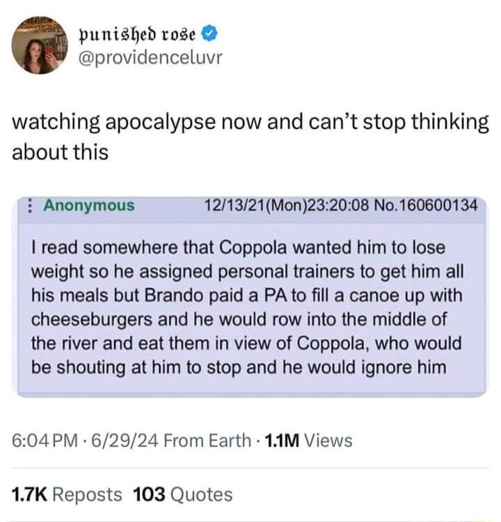 punished vose providenceluvr watching apocalypse now and cant stop thinking about this i Anonymous 121321Mon232008 No160600134 read somewhere that Coppola wanted him to lose weight so he assigned personal trainers to get him all his meals but Brando paid a PA to fill a canoe up with cheeseburgers and he would row into the middle of the river and eat them in view of Coppola who would be shouting at