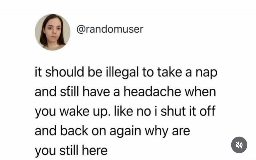 it should be illegal to take a nap and still have a headache when you wake up. like no i shut it off and back on again why are you still here