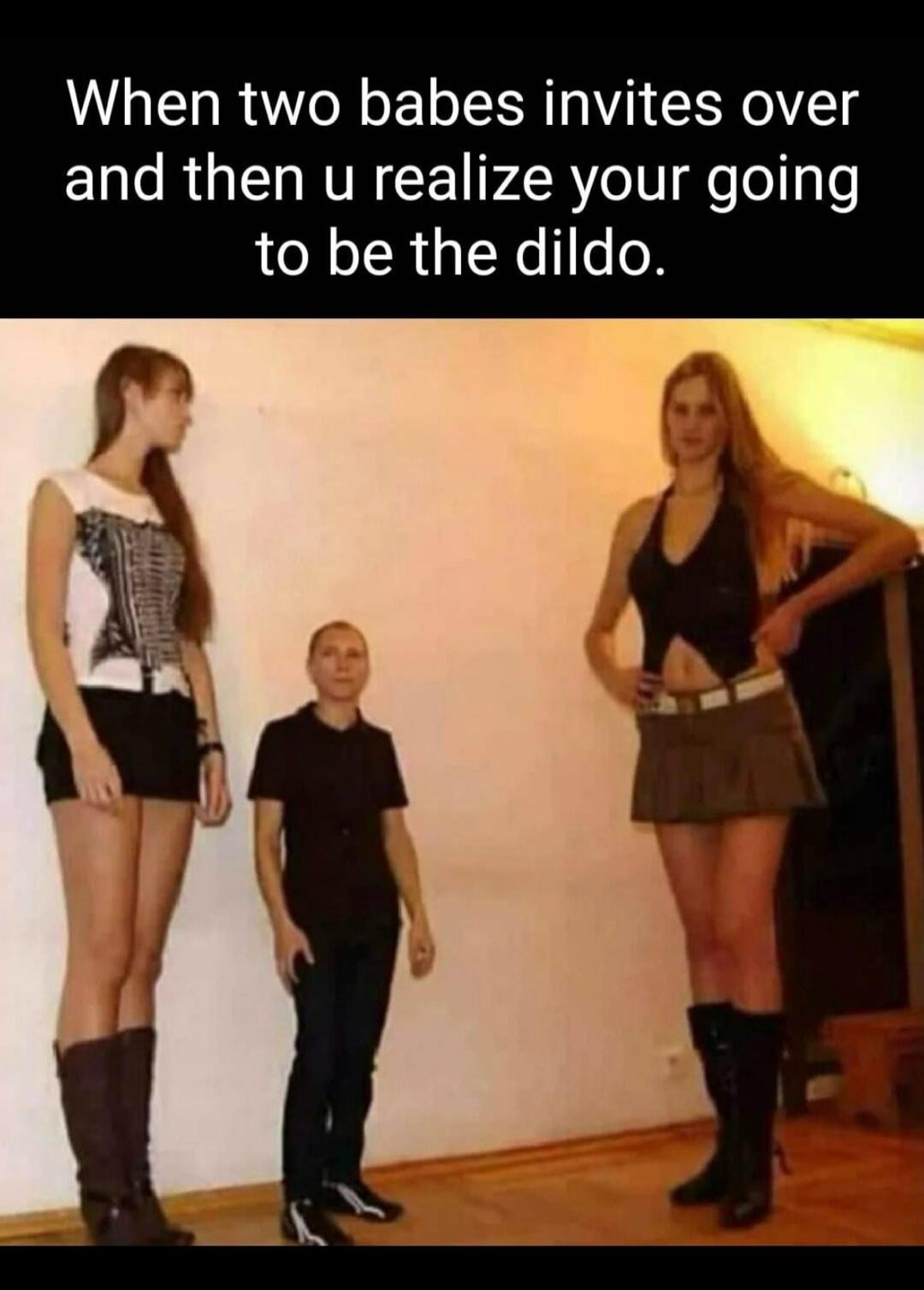 When two babes invites over and then u realize your going to be the dildo.