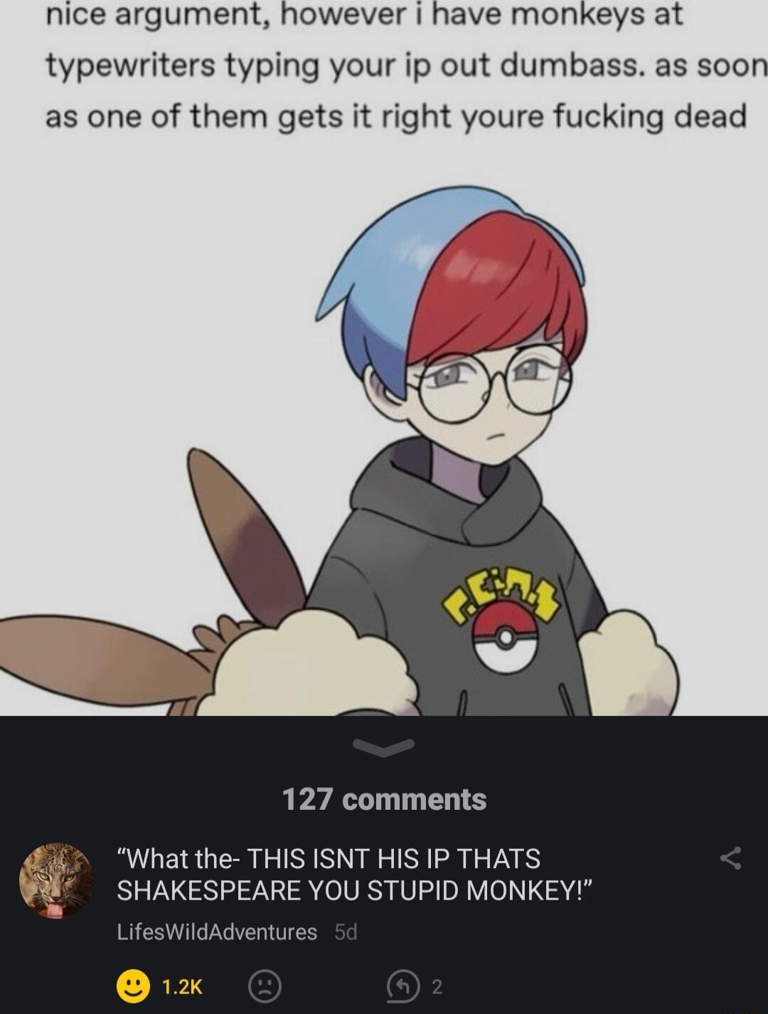 nice argument however have monkeys at typewriters typing your ip out dumbass as soon as one of them gets it right youre fucking dead 127 comments What the THIS ISNT HIS IP THATS SHAKESPEARE YOU STUPID MONKEY