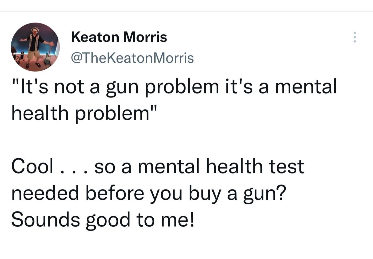 Keaton Morris TheKeatonMorris Its not a gun problem its a mental health problem Cool so a mental health test needed before you buy a gun Sounds good to me