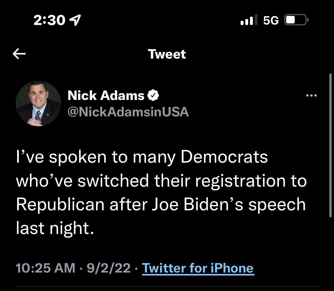 2309 il 56 Tweet Nick Adams SENGCHVGET ELITETY Ive spoken to many Democrats whove switched their registration to Republican after Joe Bidens speech last night 1025 AM 9222 Twitter for iPhone 1834 Retweets 454 Quote Tweets 8998 Likes Q T V