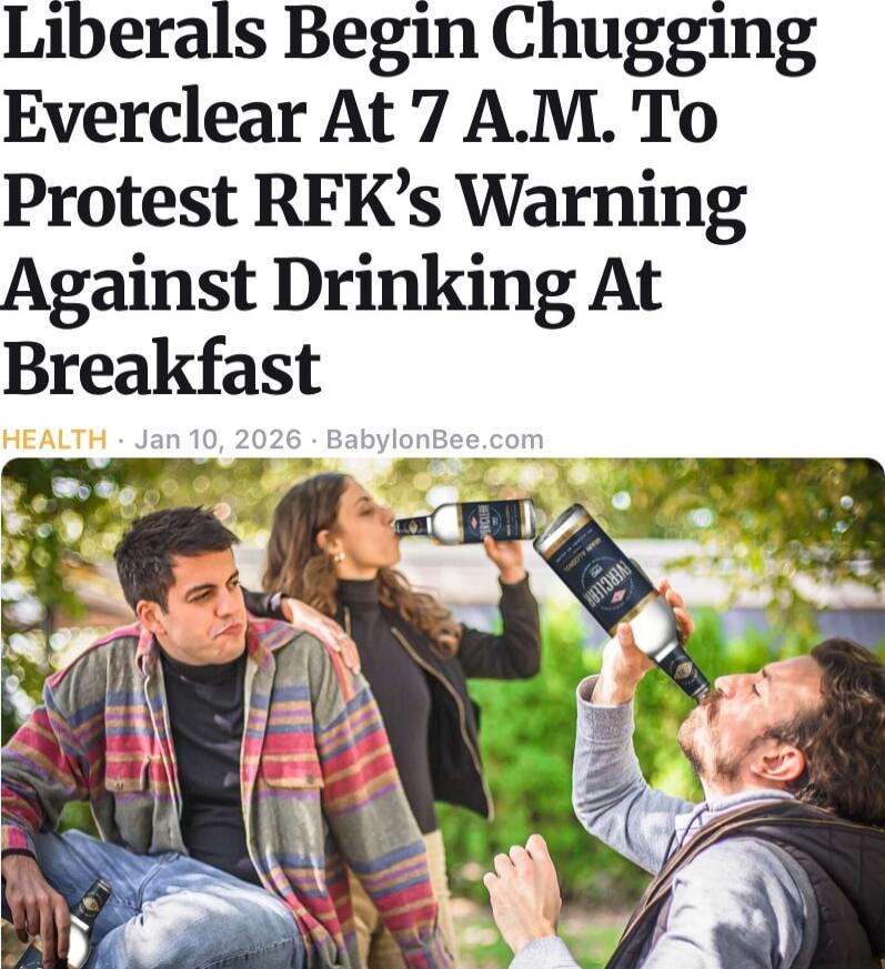 Liberals Begin Chugging Everclear At 7 A.M. To Protest RFK’s Warning Against Drinking At Breakfast

HEALTH - Jan 10, 2026 - BabylonBee.com