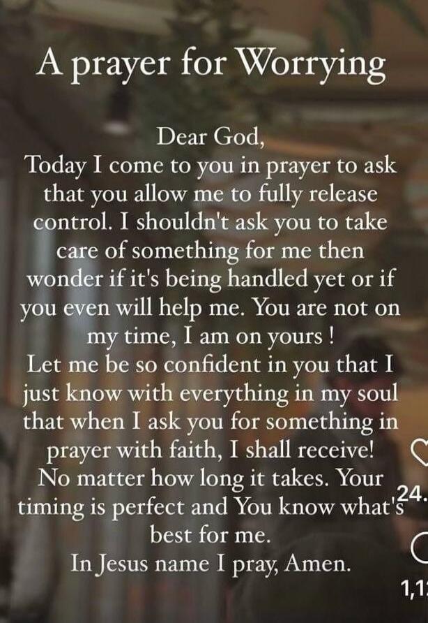 A prayer for Worrying Dear God, Today I come to you in prayer to ask that you allow me to fully release control. I shouldn't ask you to take care of something for me then wonder if it's being handled yet or if you even will help me. You are not on my time, I am on yours! Let me be so confident in you that I just know with everything in my soul that