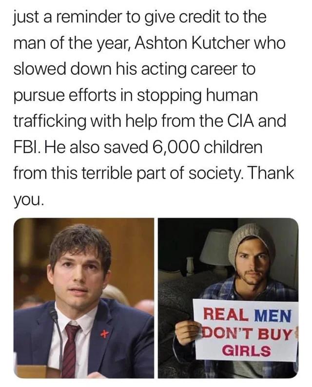 just a reminder to give credit to the man of the year Ashton Kutcher who slowed down his acting career to pursue efforts in stopping human trafficking with help from the CIA and FBI He also saved 6000 children from this terrible part of society Thank you