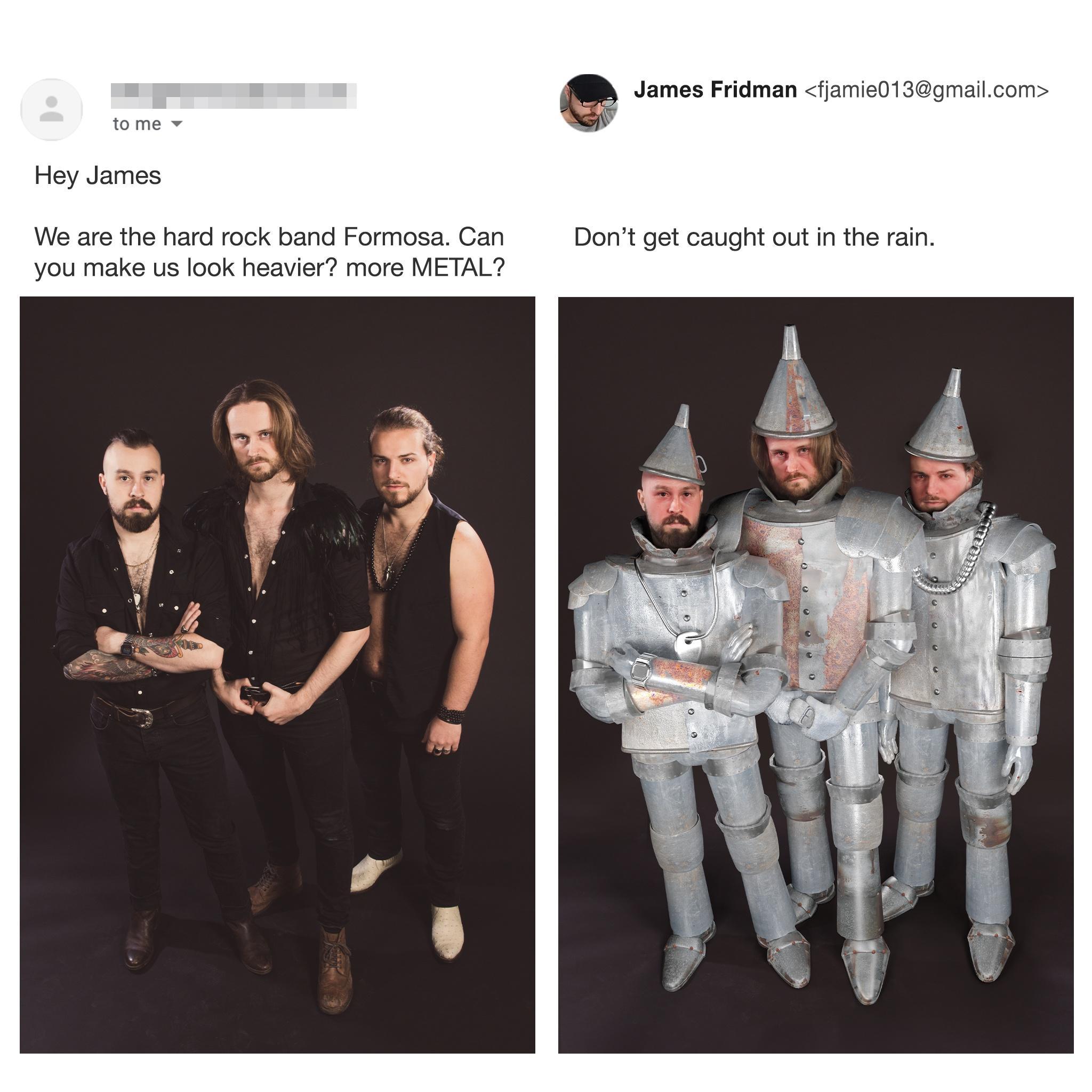 James Fridman fjamie013gmailcom tome Hey James We are the hard rock band Formosa Can Dont get caught out in the rain you make us look heavier more METAL