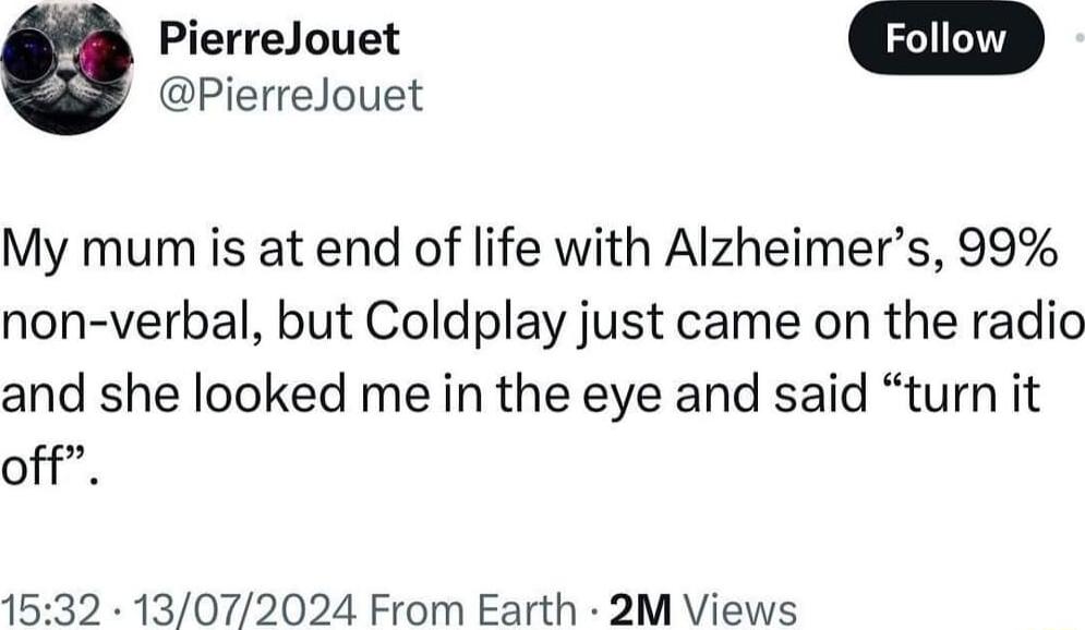 PierreJouet W PierreJouet My mum is at end of life with Alzheimers 99 non verbal but Coldplay just came on the radio and she looked me in the eye and said turn it off 1532 13072024 From Earth 2M Views