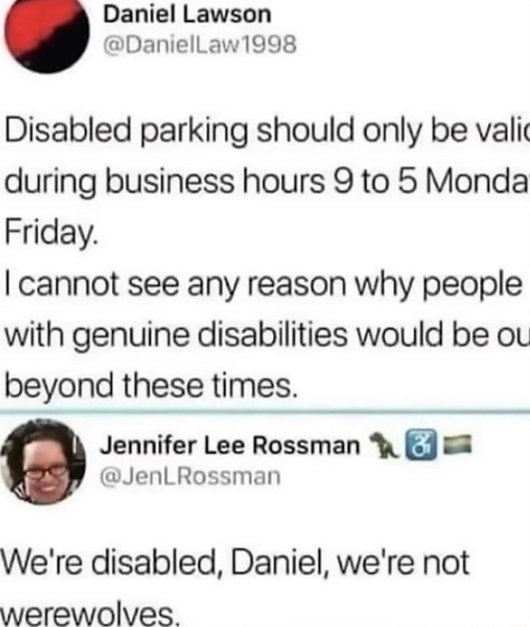 Daniel Lawson DanielLaw1998 Disabled parking should only be vali during business hours 9 to 5 Monda Friday cannot see any reason why people with genuine disabilities would be ou beyond these times Jennifer Lee Rossman W 2 JenLRossman Were disabled Daniel were not werewolves